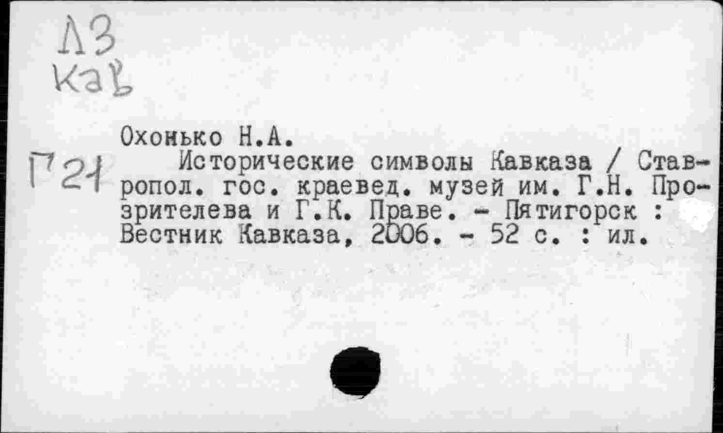 ﻿A3 к-at
Охонько H.А.
Г7 оJ Исторические символы Кавказа / Став-1 - * ропол. гос. краевед, музей им. Г.Н. Про-зрителева и Г.К. Праве. - Пятигорск : Вестник Кавказа, 2006. - 52 с. : ил.